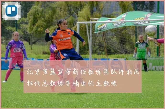 北京男篮宣布新任教练团队许利民担任总教练李楠出任主教练